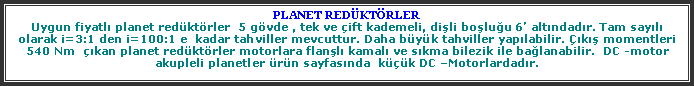 Metin Kutusu: PLANET REDKTRLERUygun fiyatl planet redktrler  5 gvde , tek ve ift kademeli, dili boluu 6 altndadr. Tam sayl  olarak i=3:1 den i=100:1 e  kadar tahviller mevcuttur. Daha byk tahviller yaplabilir. k momentleri 540 Nm  kan planet redktrler motorlara flanl kamal ve skma bilezik ile balanabilir.  DC -motor akupleli planetler rn sayfasnda  kk DC Motorlardadr.