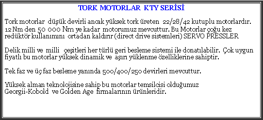 Metin Kutusu: TORK MOTORLAR  KTY SERSTork motorlar  dk devirli ancak yksek tork reten  22/28/42 kutuplu motorlardr.12 Nm den 50 000 Nm ye kadar  motorumuz mevcuttur. Bu Motorlar ou kez redktr kullanmn  ortadan kaldrr (direct drive sistemleri) SERVO PRESSLERDelik milli ve  milli   eitleri her trl geri besleme sistemi ile donatlabilir.  ok uygun fiyatl bu motorlar yksek dinamik ve  ar yklenme zelliklerine sahiptir.Tek faz ve  faz besleme yannda 500/400/250 devirleri mevcuttur.Yksek alman teknolojisine sahip bu motorlar temsilcisi olduumuz Georgii-Kobold  ve Golden Age  firmalarnn rnleridir.