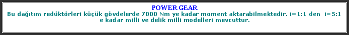 Metin Kutusu: POWER GEARBu datm redktrleri kk gvdelerde 7000 Nm ye kadar moment aktarabilmektedir. i=1:1 den  i=5:1 e kadar milli ve delik milli modelleri mevcuttur.