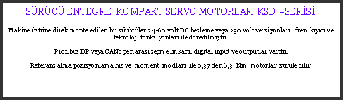 Metin Kutusu: SRC ENTEGRE  KOMPAKT SERVO MOTORLAR  KSD SERSMakine stne direk monte edilen bu srcler 24-60 volt DC besleme veya 230 volt versiyonlar   fren  kyc ve teknoloji fonksiyonlar ile donatlmtr.Profibus DP veya CANopen aras seme imkan, digital input ve outputlar vardr.Referans alma pozisyonlama hz ve  moment  modlar  ile 0,37 den 6,3  Nm  motorlar  srlebilir.