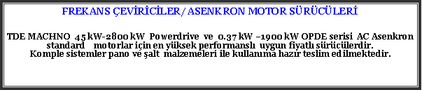 Metin Kutusu: FREKANS EVRCLER/ ASENKRON MOTOR SRCLERTDE MACHNO  45 kW-2800 kW  Powerdrive  ve  0.37 kW 1900 kW OPDE serisi  AC Asenkron standard    motorlar iin en yksek performansl  uygun fiyatl srclerdir.Komple sistemler pano ve alt  malzemeleri ile kullanma hazr teslim edilmektedir. 