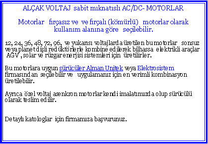 Metin Kutusu: ALAK VOLTAJ  sabit mknatsl AC/DC- MOTORLARMotorlar   frasz ve  ve fral (kmrl)   motorlar olarak kullanm alanna gre   seilebilir.12, 24, 36, 48, 72, 96,  ve yukars voltajlarda retilen bu motorlar   sonsuz veya planet dili redktrlerle kombine edilerek bilhassa  elektrikli aralar AGV , solar ve rzgar enerjisi sistemleri iin  retilirler.Bu motorlara uygun srcler Alman Unitek veya Elektrosistem firmasndan  seilebilir ve   uygulamanz iin en verimli kombinasyon retilebilir.Ayrca  zel voltaj asenkron motorlar kendi imalatmzda olup srcl olarak teslim edilir.Detayl katologlar  iin firmamza bavurunuz.