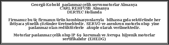 Metin Kutusu: Georgii-Kobold  paslanmaz elik servomotorlar AlmanyaCARL REHFUSS  Almanya  DERTEC Hollanda Firmamz bu  firmann rn kombinasyonlaryla   bilhassa gda sektrnde her ihtiyaca ynelik zmler retmektedir.  SERVO ve asenkron motorlu olup  yine paslanmaz olan redktrlerle   akuple olarak verilmektedir.Motorlar paslanmaz elik olup IP 69  korumal ve Avrupa  hijyenik motorlar  sertifikaldr  (EHEDG)