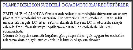 Metin Kutusu: PLANET DL SONSUZ DL  DC/AC MOTORLU REDKTRLERZEITLAUF ALMANYA firmas ok yksek teknolojide dnyann en sessiz planet redktrlerini ve en verimli sonsuz vida  redktrlerini  ister  sabit mknatsl fral  DC ister  sabit mknatsl frasz DC motorlarla akuple ederek  frenli frensiz veya  optik yada artml enkoderlerle birlikte sunmaktadr.   Otomatik kaplar asansr kaplar gibi almalara  ok uygun bu motorlar   tek veya drt blgeli srclerle  bir btn oluturmaktadr.
