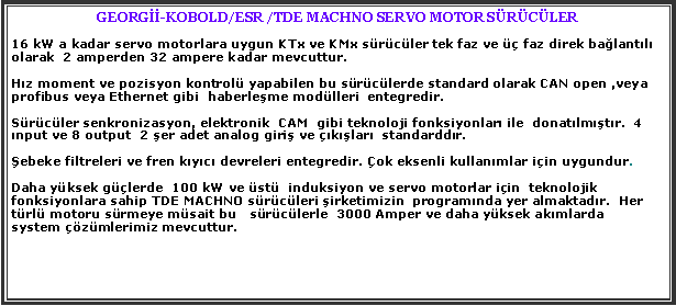 Metin Kutusu: GEORG-KOBOLD/ESR /TDE MACHNO SERVO MOTOR SRCLER16 kW a kadar servo motorlara uygun KTx ve KMx srcler tek faz ve  faz direk balantl olarak  2 amperden 32 ampere kadar mevcuttur.Hz moment ve pozisyon kontrol yapabilen bu srclerde standard olarak CAN open ,veya profibus veya Ethernet gibi  haberleme modlleri  entegredir. Srcler senkronizasyon, elektronik  CAM  gibi teknoloji fonksiyonlar ile  donatlmtr.  4 nput ve 8 output  2 er adet analog giri ve klar  standarddr.ebeke filtreleri ve fren kyc devreleri entegredir. ok eksenli kullanmlar iin uygundur.Daha yksek glerde  100 kW ve st  induksiyon ve servo motorlar iin  teknolojik fonksiyonlara sahip TDE MACHNO srcleri irketimizin  programnda yer almaktadr.  Her trl motoru srmeye msait bu   srclerle  3000 Amper ve daha yksek akmlarda   system zmlerimiz mevcuttur.