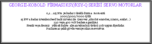 Metin Kutusu: GEORGII-KOBOLD  FRMASI KSY/KSY-Q SERS  SERVO MOTORLAR0,1 ...115 Nm ye kadar srekli durma  momenti2000/3000/ 6000 d/dk15 kW a kadar istenilen feed back sistemi ile  (resover ,absolut encoder, sincos, endat...)230 veya 400 volt besleme gerilimiFrenli veya frensiz   yksek kalite  alman teknoloji rn  ok uygun fiyatldr.Paslanmaz elik gvde versiyonlar mevcuttur.