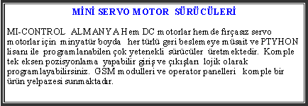 Metin Kutusu:  MN SERVO MOTOR  SRCLERMI-CONTROL  ALMANYA Hem DC motorlar hemde frasz servo motorlar iin  minyatr boyda   her trl geri beslemeye msait ve PTYHON lisan ile  programlanabilen ok yetenekli  srcler  retmektedir.  Komple tek eksen pozisyonlama  yapabilir giri ve klar  lojik olarak programlayabilirsiniz.  GSM modulleri ve operator panelleri   komple bir rn yelpazesi sunmaktadr.