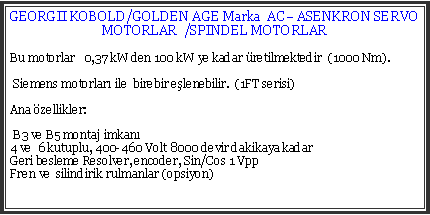 Metin Kutusu: GEORGII KOBOLD/GOLDEN AGE Marka  AC ASENKRON SERVO MOTORLAR  /SPINDEL MOTORLARBu motorlar   0,37 kW den 100 kW ye kadar retilmektedir  (1000 Nm). Siemens motorlar ile  birebir elenebilir.  (1FT serisi)Ana zellikler:  B3 ve B5 montaj imkan4 ve  6 kutuplu, 400-460 Volt 8000 devir dakikaya kadarGeri besleme Resolver, encoder, Sin/Cos 1 VppFren ve  silindirik rulmanlar (opsiyon)